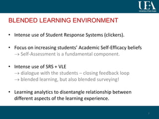 BLENDED LEARNING ENVIRONMENT
• Intense use of Student Response Systems (clickers).
• Focus on increasing students’ Academic Self-Efficacy beliefs
 Self-Assessment is a fundamental component.
• Intense use of SRS + VLE
 dialogue with the students – closing feedback loop
 blended learning, but also blended surveying!
• Learning analytics to disentangle relationship between
different aspects of the learning experience.
7
 