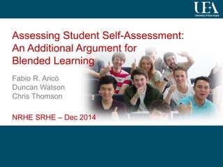 1
Assessing Student Self-Assessment:
An Additional Argument for
Blended Learning
Fabio R. Aricò
Duncan Watson
Chris Thomson
NRHE SRHE – Dec 2014
 