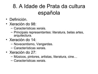 8. A Idade de Prata da cultura española Definición. Xeración do 98: Características xerais. Principais representantes: literatura, belas artes, arquitectura. Xeración do 14: Novecentismo, Vangardas. Características xerais. Xeración do 27: Músicos, pintores, artistas, literatura, cine… Características xerais. 