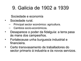 9. Galicia de 1902 a 1939 Sociedade e economía Sociedade rural. Principal sector económico: agricultura. Cambios socio-económicos. Desaparece o poder da fidalguía: a terra pasa ás mans dos campesiños. Fortaleceuse unha burguesía industrial e financieira. Certo transvasamento de traballadores do sector primario á industria e ós novos servizos. 