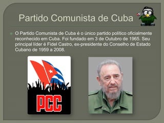 Partido Comunista de CubaO Partido Comunista de Cuba é o único partido político oficialmente reconhecido em Cuba. Foi fundado em 3 de Outubro de 1965. Seu principal líder é Fidel Castro, ex-presidente do Conselho de Estado Cubano de 1959 a 2008. 