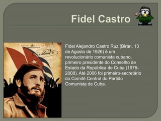 Fidel CastroFidel Alejandro Castro Ruz (Birán, 13 de Agosto de 1926) é um revolucionário comunista cubano, primeiro presidente do Conselho de Estado da República de Cuba (1976-2008). Até 2006 foi primeiro-secretário do Comité Central do Partido Comunista de Cuba.