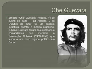 Che GuevaraErnesto "Che" Guevara (Rosário, 14 de Junho de 1928 — LaHiguera, 9 de Outubro de 1967) foi um político, jornalista, escritor e médico argentino-cubano. Guevara foi um dos ideólogos e comandantes que lideraram a Revolução Cubana (1953-1959) que levou a um novo regime político em Cuba. 