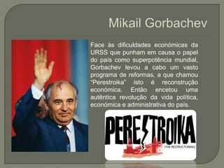 MikailGorbachevFace às dificuldades económicas da URSS que punham em causa o papel do país como superpotência mundial, Gorbachev levou a cabo um vasto programa de reformas, a que chamou “Perestroika” isto é reconstrução económica. Então encetou uma autêntica revolução da vida política, económica e administrativa do país. 