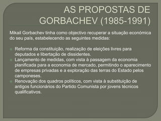 AS PROPOSTAS DE GORBACHEV (1985-1991) MikailGorbachev tinha como objectivo recuperar a situação económica do seu país, estabelecendo as seguintes medidas:Reforma da constituição, realização de eleições livres para deputados e libertação de dissidentes.Lançamento de medidas, com vista à passagem da economia planificada para a economia de mercado, permitindo o aparecimento de empresas privadas e a exploração das terras do Estado pelos camponeses. Renovação dos quadros políticos, com vista à substituição de antigos funcionários do Partido Comunista por jovens técnicos qualificativos. 