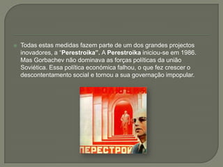Todas estas medidas fazem parte de um dos grandes projectos inovadores, a “Perestroika”. A Perestroika iniciou-se em 1986. Mas Gorbachev não dominava as forças políticas da união Soviética. Essa política económica falhou, o que fez crescer o descontentamento social e tornou a sua governação impopular. 
