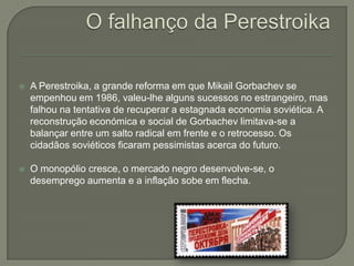 O falhanço da Perestroika  A Perestroika, a grande reforma em que MikailGorbachev se empenhou em 1986, valeu-lhe alguns sucessos no estrangeiro, mas falhou na tentativa de recuperar a estagnada economia soviética. A reconstrução económica e social de Gorbachev limitava-se a balançar entre um salto radical em frente e o retrocesso. Os cidadãos soviéticos ficaram pessimistas acerca do futuro. O monopólio cresce, o mercado negro desenvolve-se, o desemprego aumenta e a inflação sobe em flecha. 