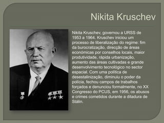 NikitaKruschevNikitaKruschev, governou a URSS de 1953 a 1964.Kruscheviniciou um processo de liberalização do regime: fim da burocratização, direcção de áreas económicas por conselhos locais, maior produtividade, rápida urbanização, aumento das áreas cultivadas e grande desenvolvimento tecnológico no sector espacial. Com uma política de desestalinização, diminuiu o poder da polícia, fechou campos de trabalhos forçados e denunciou formalmente, no XX Congresso do PCUS, em 1956, os abusos e crimes cometidos durante a ditadura de Stálin.