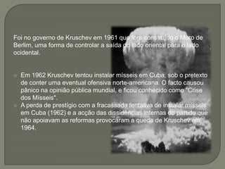 Foi no governo de Kruschev em 1961 que fora construído o Muro de Berlim, uma forma de controlar a saída do lado oriental para o lado ocidental.Em 1962 Kruschev tentou instalar mísseis em Cuba, sob o pretexto de conter uma eventual ofensiva norte-americana. O facto causou pânico na opinião pública mundial, e ficou conhecido como "Crise dos Mísseis".A perda de prestígio com a fracassada tentativa de instalar mísseis em Cuba (1962) e a acção das dissidências internas do partido que não apoiavam as reformas provocaram a queda de Kruschev em 1964.