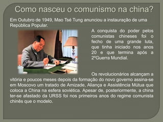Como nasceu o comunismo na china?Em Outubro de 1949, MaoTséTung anunciou a instauração de uma República Popular.					A conquista do poder pelos 					comunistas chineses foi o 					fecho de uma grande luta, 					que tinha iniciado nos anos 					20 e que termina após a 					2ºGuerra Mundial. 					Os revolucionários alcançam a vitória e poucos meses depois da formação do novo governo assina-se em Moscovo um tratado de Amizade, Aliança e Assistência Mútua que coloca a China na esfera soviética. Apesar de, posteriormente, a china ter-se afastado da URSS foi nos primeiros anos do regime comunista chinês que o modelo.