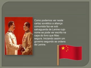 Como podemos ver neste cartaz soviético a aliança comunista faz-se sob salvaguarda de Lenine cujo nome se pode ver escrito na capa do livro que Mao segura. Iniciando assim um governo segundo as ordens de Lenine.  