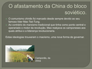 O afastamento da China do bloco soviético.O comunismo chinês foi marcado desde sempre devido ao seu famoso líder Mao Tsé-Tung. Ao contrário do marxismo tradicional que tinha como ponto central o operariado o motor da revolução, Mao realçava os camponeses aos quais atribui-o a liderança revolucionaria.Estas ideologias trouxeram o maoísmo, uma nova forma de governar. Camponês, da china 