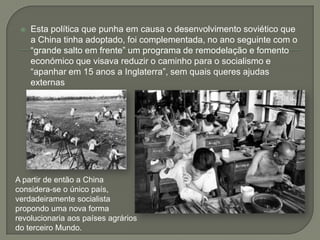 Esta política que punha em causa o desenvolvimento soviético que a China tinha adoptado, foi complementada, no ano seguinte com o “grande salto em frente” um programa de remodelação e fomento económico que visava reduzir o caminho para o socialismo e “apanhar em 15 anos a Inglaterra”, sem quais queres ajudas externasA partir de então a China considera-se o único país, verdadeiramente socialista propondo uma nova forma revolucionaria aos países agrários do terceiro Mundo.