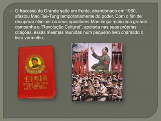 O fracasso do Grande salto em frente, abandonado em 1960, afastou Mao Tsé-Tung temporariamente do poder. Com o fim de recuperar eliminar os seus opositores Mao lança mais uma grande campanha a “Revolução Cultural”, apoiada nas suas próprias citações, essas mesmas reunidas num pequeno livro chamado o livro vermelho.