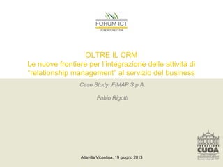 Altavilla Vicentina, 19 giugno 2013
OLTRE IL CRM
Le nuove frontiere per l’integrazione delle attività di
“relationship management” al servizio del business
Case Study: FIMAP S.p.A.
Fabio Rigotti
 