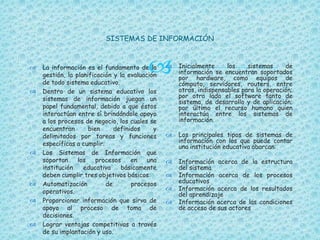 
SISTEMAS DE INFORMACIÓN
 La información es el fundamento de la
gestión, la planificación y la evaluación
de todo sistema educativo.
 Dentro de un sistema educativo los
sistemas de información juegan un
papel fundamental, debido a que éstos
interactúan entre sí brindándole apoyo
a los procesos de negocio, los cuales se
encuentran bien definidos y
delimitados por tareas y funciones
específicas a cumplir.
 Los Sistemas de Información que
soportan los procesos en una
institución educativa básicamente
deben cumplir tres objetivos básicos:
 Automatización de procesos
operativos.
 Proporcionar información que sirva de
apoyo al proceso de toma de
decisiones.
 Lograr ventajas competitivas a través
de su implantación y uso.
 Inicialmente los sistemas de
información se encuentran soportados
por hardware, como equipos de
cómputo, servidores, routers, entre
otros, indispensables para la operación;
por otro lado el software tanto de
sistema, de desarrollo y de aplicación;
por último el recurso humano quien
interactúa entre los sistemas de
información.
 Los principales tipos de sistemas de
información con los que puede contar
una institución educativa abarcan:
 Información acerca de la estructura
del sistema
 Información acerca de los procesos
educativos
 Información acerca de los resultados
del aprendizaje
 Información acerca de las condiciones
de acceso de sus actores
 