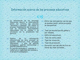 
Información acerca de los procesos educativos
 La información de los procesos
educativos abarca la interrelación
entre los actores del proceso
“docentes y alumnos”, allí radica el
proceso fundamental del servicio, el
cual se encuentra directamente
relacionada con la calidad y la
eficiencia en la prestación del
servicio.
 Dentro de la información
administrada en este proceso se
pueden identificar tres procesos
inherentes a ella: de gestión
pedagógica, gestión institucional y
gestión administrativa.
 La gestión pedagógica, contiene la
cobertura y capacidad del sistema y
el proyecto pedagógico.
 Entre los indicadores con los que
se pueden medir estos procesos
se encuentran:
 Tasa de escolarización global y
por edades,
 Déficits educativos,
 Tasa de extra edad,
 Tasa de retención,
 Tasa de promoción,
 Duración real del año lectivo en
horas de clase dictadas.
 