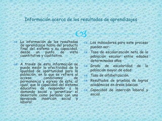 
Información acerca de los resultados de aprendizajes
 La información de los resultados
de aprendizaje habla del producto
final del sistema y su capacidad,
desde un punto de vista
cuantitativo y cualitativo.
 A través de esta información se
puede medir la efectividad de la
igualdad de oportunidad para la
población, en lo que se refiere al
acceso, condiciones de
permanencia y egreso de éste; al
igual, que la capacidad del sistema
educativo de responder a la
demanda social y garantizar el
desarrollo como persona con una
apropiada inserción social y
laboral.
 Los indicadores para este proceso
pueden ser:
 Tasa de escolarización neta de la
población escolar entre edades
determinadas años
 Grado de escolaridad de la
población mayor de edad
 Tasa de alfabetización.
 Resultados de pruebas de logros
académicos en áreas básicas.
 Capacidad de inserción laboral y
social.
 