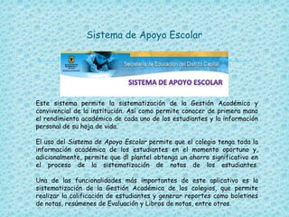 
Sistema de Apoyo Escolar
Este sistema permite la sistematización de la Gestión Académica y
convivencial de la institución. Así como permite conocer de primera mano
el rendimiento académico de cada uno de los estudiantes y la información
personal de su hoja de vida.
El uso del Sistema de Apoyo Escolar permite que el colegio tenga toda la
información académica de los estudiantes en el momento oportuno y,
adicionalmente, permite que dl plantel obtenga un ahorro significativo en
el proceso de la sistematización de notas de los estudiantes.
Una de las funcionalidades más importantes de este aplicativo es la
sistematización de la Gestión Académica de los colegios, que permite
realizar la calificación de estudiantes y generar reportes como boletines
de notas, resúmenes de Evaluación y Libros de notas, entre otros.
 