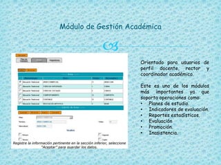 
Módulo de Gestión Académica
Orientado para usuarios de
perfil docente, rector y
coordinador académico.
Este es uno de los módulos
más importantes ya que
soporta operaciones como:
• Planes de estudio.
• Indicadores de evaluación.
• Reportes estadísticos.
• Evaluación
• Promoción.
• Inasistencia.
 