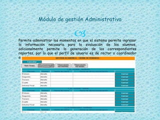 
Módulo de gestión Administrativa
Permite administrar los momentos en que el sistema permite ingresar
la información necesaria para la evaluación de los alumnos,
adicionalmente permite la generación de los correspondientes
reportes, por lo que el perfil de usuario es de rector o coordinador
académico.
 