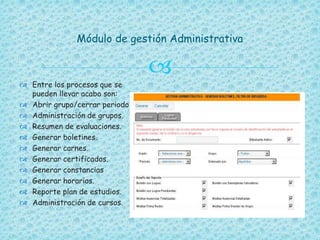 
Módulo de gestión Administrativa
 Entre los procesos que se
pueden llevar acabo son:
 Abrir grupo/cerrar periodo.
 Administración de grupos.
 Resumen de evaluaciones.
 Generar boletines.
 Generar carnes.
 Generar certificados.
 Generar constancias
 Generar horarios.
 Reporte plan de estudios.
 Administración de cursos.
 