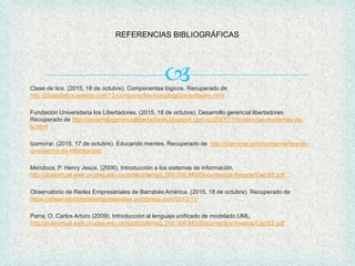 
REFERENCIAS BIBLIOGRÁFICAS
Clase de tics. (2015, 18 de octubre). Componentes lógicos. Recuperado de
http://clasedetics.weebly.com/12-componentes-loacutegicos-software.html
Fundación Universitaria los Libertadores. (2015, 18 de octubre). Desarrollo gerencial libertadores.
Recuperado de http://desarrollogerenciallibertadores.blogspot.com.co/2007/11/tendencias-modernas-de-
la.html
Izamorar. (2015, 17 de octubre). Educando mentes. Recuperado de http://izamorar.com/componentes-de-
un-sistema-de-informacion/
Mendoza, P. Henry Jesús. (2006). Introducción a los sistemas de información.
http://aulavirtual.eaie.cvudes.edu.co/publico/lems/L.000.006.MG/Documentos/Anexos/Cap3/3.pdf
Observatorio de Redes Empresariales de Barrabés América. (2015, 18 de octubre). Recuperado de
https://observatorioredesempresariales.wordpress.com/2012/11/
Parra, O. Carlos Arturo (2009). Introducción al lenguaje unificado de modelado UML.
http://aulavirtual.eaie.cvudes.edu.co/publico/lems/L.000.006.MG/Documentos/Anexos/Cap3/2.pdf
 