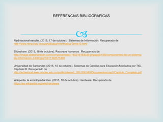 
REFERENCIAS BIBLIOGRÁFICAS
Red nacional escolar. (2015, 17 de octubre). Sistemas de Información. Recuperado de
http://www.rena.edu.ve/cuartaEtapa/Informatica/Tema10.html
Slideshare. (2015, 18 de octubre). Recursos humanos . Recuperado de
http://image.slidesharecdn.com/componentessi-140216183036-phpapp01/95/componentes-de-un-sistema-
de-informacion-3-638.jpg?cb=1392575466
Universidad de Santander. (2015, 10 de octubre). Sistemas de Gestión para Educación Mediados por TIC,
Capítulo III. Recuperado de
http://aulavirtual.eaie.cvudes.edu.co/publico/lems/L.000.006.MG/Documentos/cap3/Capitulo_Completo.pdf
Wikipedia, la enciclopedia libre. (2015, 18 de octubre). Hardware. Recuperado de
https://es.wikipedia.org/wiki/Hardware
 