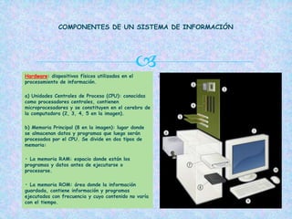  .Hardware: dispositivos físicos utilizados en el
procesamiento de información.
a) Unidades Centrales de Proceso (CPU): conocidas
como procesadores centrales, contienen
microprocesadores y se constituyen en el cerebro de
la computadora (2, 3, 4, 5 en la imagen).
b) Memoria Principal (8 en la imagen): lugar donde
se almacenan datos y programas que luego serán
procesados por el CPU. Se divide en dos tipos de
memoria:
• La memoria RAM: espacio donde están los
programas y datos antes de ejecutarse o
procesarse.
• La memoria ROM: área donde la información
guardada, contiene información y programas
ejecutados con frecuencia y cuyo contenido no varía
con el tiempo.
COMPONENTES DE UN SISTEMA DE INFORMACIÓN
 