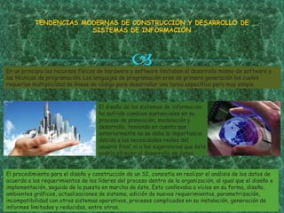En un principio los recursos físicos de hardware y software limitaban el desarrollo mismo de software y
las técnicas de programación. Los lenguajes de programación eran de primera generación los cuales
requerían multiplicidad de líneas de código para desarrollar una tarea específica pero muy simple.
TENDENCIAS MODERNAS DE CONSTRUCCIÓN Y DESARROLLO DE
SISTEMAS DE INFORMACIÓN
El diseño de los sistemas de información
ha sufrido cambios sustanciales en su
proceso de planeación, modelación y
desarrollo, teniendo en cuenta que
anteriormente no se daba la importancia
debida a las necesidades reales del
usuario final, ni a las sugerencias que éste
podría ofrecer al desarrollo de éstos.
El procedimiento para el diseño y construcción de un SI, consistía en realizar el análisis de los datos de
acuerdo a los requerimientos de los líderes del proceso dentro de la organización, al igual que el diseño e
implementación, seguido de la puesta en marcha de éste. Esto conllevaba a vicios en su forma, diseño,
ambientes gráficos, actualizaciones de sistema, adición de nuevos requerimientos, parametrización,
incompatibilidad con otros sistemas operativos, procesos complicados en su instalación, generación de
informes limitados y reducidos, entre otros.
 