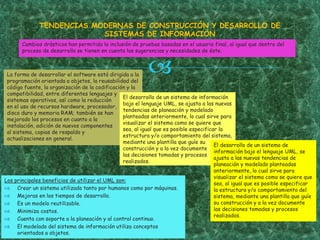 La forma de desarrollar el software está dirigida a la
programación orientada a objetos, la reusabilidad del
código fuente, la organización de la codificación y la
compatibilidad, entre diferentes lenguajes y
sistemas operativos, así como la reducción
en el uso de recursos hardware, procesador,
disco duro y memoria RAM; también se han
mejorado los procesos en cuanto a la
instalación, adición de nuevos componentes
al sistema, copias de respaldo y
actualizaciones en general.
TENDENCIAS MODERNAS DE CONSTRUCCIÓN Y DESARROLLO DE
SISTEMAS DE INFORMACIÓN
El desarrollo de un sistema de información
bajo el lenguaje UML, se ajusta a las nuevas
tendencias de planeación y modelado
planteadas anteriormente, lo cual sirve para
visualizar el sistema como se quiere que
sea, al igual que es posible especificar la
estructura y/o comportamiento del sistema,
mediante una plantilla que guíe su
construcción y a la vez documente
las decisiones tomadas y procesos
realizados.
Los principales beneficios de utilizar el UML son:
 Crear un sistema utilizado tanto por humanos como por máquinas.
 Mejoras en los tiempos de desarrollo.
 Es un modelo reutilizable.
 Minimiza costos.
 Cuenta con soporte a la planeación y al control continuo.
 El modelado del sistema de información utiliza conceptos
orientados a objetos.
Cambios drásticos han permitido la inclusión de pruebas basadas en el usuario final, al igual que dentro del
proceso de desarrollo se tienen en cuenta las sugerencias y necesidades de éste.
El desarrollo de un sistema de
información bajo el lenguaje UML, se
ajusta a las nuevas tendencias de
planeación y modelado planteadas
anteriormente, lo cual sirve para
visualizar el sistema como se quiere que
sea, al igual que es posible especificar
la estructura y/o comportamiento del
sistema, mediante una plantilla que guíe
su construcción y a la vez documente
las decisiones tomadas y procesos
realizados.
 