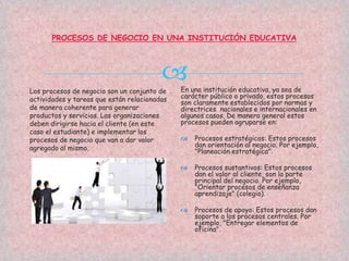 
PROCESOS DE NEGOCIO EN UNA INSTITUCIÓN EDUCATIVA
Los procesos de negocio son un conjunto de
actividades y tareas que están relacionadas
de manera coherente para generar
productos y servicios. Las organizaciones
deben dirigirse hacia el cliente (en este
caso el estudiante) e implementar los
procesos de negocio que van a dar valor
agregado al mismo.
En una institución educativa, ya sea de
carácter público o privado, estos procesos
son claramente establecidos por normas y
directrices nacionales e internacionales en
algunos casos. De manera general estos
procesos pueden agruparse en:
 Procesos estratégicos: Estos procesos
dan orientación al negocio. Por ejemplo,
"Planeación estratégica".
 Procesos sustantivos: Estos procesos
dan el valor al cliente, son la parte
principal del negocio. Por ejemplo,
"Orientar procesos de enseñanza
aprendizaje" (colegio).
 Procesos de apoyo: Estos procesos dan
soporte a los procesos centrales. Por
ejemplo, "Entregar elementos de
oficina".
 