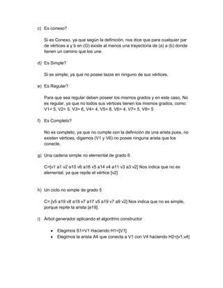 c) Es conexo?
Si es Conexo, ya que según la definición, nos dice que para cualquier par
de vértices a y b en (G) existe al menos una trayectoria de (a) a (b) donde
tienen un camino que los une.
d) Es Simple?
Si es simple, ya que no posee lazos en ninguno de sus vértices.
e) Es Regular?
Para que sea regular deben poseer los mismos grados y en este caso, No
es regular, ya que no todos sus vértices tienen los mismos grados, como:
V1= 5, V2= 5, V3= 6, V4= 4, V5= 6, V6= 4, V7= 5, V8= 5
f) Es Completo?
No es completo, ya que no cumple con la definición de una arista pues, no
existen vértices, digamos (V1 y V6) no posee ninguna arista que los
conecte.
g) Una cadena simple no elemental de grado 6
C=[v1 a1 v2 a10 v6 a16 v5 a14 v4 a11 v3 a3 v2] Nos indica que no es
elemental, ya que repite el vértice [v2]
h) Un ciclo no simple de grado 5
C= [v5 a19 v8 a18 v7 a17 v5 a19 v7 a9 v2] Nos indica que no es simple,
porque repite la arista [a19].
i) Árbol generador aplicando el algoritmo constructor
Elegimos S1=V1 Haciendo H1=[V1]
Elegimos la arista A4 que conecta a V1 con V4 haciendo H2=[v1,v4]
 