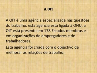 A OITA OIT é uma agência especializada nas questões do trabalho, esta agência está ligada á ONU, a OIT está presente em 178 Estados membros e em organizações de empregadores e de trabalhadores.Esta agência foi criada com o objectivo de melhorar as relações de trabalho.