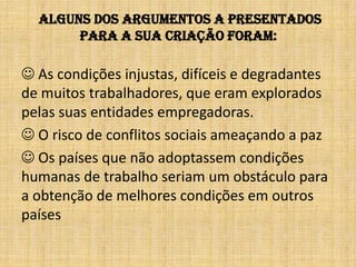  alguns dos argumentos a presentados para a sua criação foram: As condições injustas, difíceis e degradantes de muitos trabalhadores, que eram explorados pelas suas entidades empregadoras. O risco de conflitos sociais ameaçando a paz Os países que não adoptassem condições humanas de trabalho seriam um obstáculo para a obtenção de melhores condições em outros países