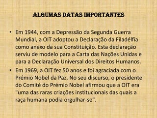 Algumas datas importantesEm 1944, com a Depressão da Segunda Guerra Mundial, a OIT adoptou a Declaração da Filadélfia como anexo da sua Constituição. Esta declaração serviu de modelo para a Carta das Nações Unidas e para a Declaração Universal dos Direitos Humanos. Em 1969, a OIT fez 50 anos e foi agraciada com o Prémio Nobel da Paz. No seu discurso, o presidente do Comité do Prémio Nobel afirmou que a OIT era "uma das raras criações institucionais das quais a raça humana podia orgulhar-se".