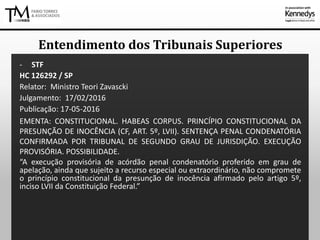 - STF
HC 126292 / SP
Relator: Ministro Teori Zavascki
Julgamento: 17/02/2016
Publicação: 17-05-2016
EMENTA: CONSTITUCIONAL. HABEAS CORPUS. PRINCÍPIO CONSTITUCIONAL DA
PRESUNÇÃO DE INOCÊNCIA (CF, ART. 5º, LVII). SENTENÇA PENAL CONDENATÓRIA
CONFIRMADA POR TRIBUNAL DE SEGUNDO GRAU DE JURISDIÇÃO. EXECUÇÃO
PROVISÓRIA. POSSIBILIDADE.
“A execução provisória de acórdão penal condenatório proferido em grau de
apelação, ainda que sujeito a recurso especial ou extraordinário, não compromete
o princípio constitucional da presunção de inocência afirmado pelo artigo 5º,
inciso LVII da Constituição Federal.”
Entendimento dos Tribunais Superiores
 