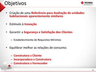 10 
Objetivos 
• Criação de uma Referência para Avaliação de unidades 
habitacionais aparentemente similares 
• Estímulo à Inovação 
• Garantir a Segurança e Satisfação dos Clientes 
– Estabelecimento de Requisitos Mínimos 
• Equilibrar melhor as relações de consumo: 
– Construtora x Cliente 
– Incorporadora x Construtora 
– Construtora x Fornecedor 
 