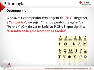 2 
Etimologia 
Desempenho 
A palavra Desempenho têm origem de "des", negativo, 
e "empenho", ou seja, "Tirar do penhor, resgatar", e 
"Penhor" vêm do Latim jurídico PIGNUS, que significa 
"Garantia dada pelo Devedor ao Credor". 
Fonte: http://www.conhecimentoestrategico.com.br/2010/03/mas-afinal-o-que-e-desempenho.html 
 
