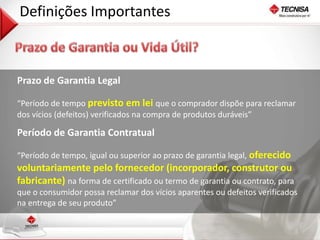 21 
Definições Importantes 
Prazo de Garantia Legal 
“Período de tempo previsto em lei que o comprador dispõe para reclamar 
dos vícios (defeitos) verificados na compra de produtos duráveis” 
Período de Garantia Contratual 
“Período de tempo, igual ou superior ao prazo de garantia legal, oferecido 
voluntariamente pelo fornecedor (incorporador, construtor ou 
fabricante) na forma de certificado ou termo de garantia ou contrato, para 
que o consumidor possa reclamar dos vícios aparentes ou defeitos verificados 
na entrega de seu produto” 
 