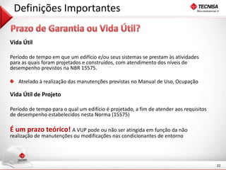 22 
Definições Importantes 
Vida Útil 
Período de tempo em que um edifício e/ou seus sistemas se prestam às atividades 
para as quais foram projetados e construídos, com atendimento dos níveis de 
desempenho previstos na NBR 15575. 
Atrelado à realização das manutenções previstas no Manual de Uso, Ocupação 
Vida Útil de Projeto 
Período de tempo para o qual um edifício é projetado, a fim de atender aos requisitos 
de desempenho estabelecidos nesta Norma (15575) 
É um prazo teórico! A VUP pode ou não ser atingida em função da não 
realização de manutenções ou modificações nas condicionantes de entorno 
 