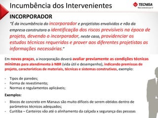 28 
Incumbência dos Intervenientes 
INCORPORADOR 
“É da incumbência do incorporador e projetistas envolvidos e não da 
empresa construtora a identificação dos riscos previsíveis na época de 
projeto, devendo o incorporador, neste caso, providenciar os 
estudos técnicos requeridos e prover aos diferentes projetistas as 
informações necessárias.” 
Em novas praças, a incorporação deverá avaliar previamente as condições técnicas 
mínimas para atendimento à NBR (vida útil e desempenho), indicando premissas de 
projeto, características de materiais, técnicas e sistemas construtivos, exemplo: 
- Tipos de paredes; 
- Forma de revestimento; 
- Normas e regulamentos aplicáveis; 
Exemplos: 
- Blocos de concreto em Manaus são muito difíceis de serem obtidos dentro de 
parâmetros técnicos adequados; 
- Curitiba – Canteiros vão até o alinhamento da calçada x segurança das pessoas 
 