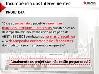 35 
Incumbência dos Intervenientes 
PROJETISTA 
“Cabe ao projetista o papel de especificar 
materiais, produtos e processos que atendam ao 
desempenho mínimo estabelecido nesta parte da 
ABNT NBR 15575 com base nas normas prescritivas 
e no desempenho declarado pelos fabricantes 
dos produtos a serem empregados em projeto” 
Atualmente os projetistas não estão preparados! 
 