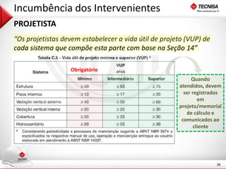 36 
Incumbência dos Intervenientes 
PROJETISTA 
“Os projetistas devem estabelecer a vida útil de projeto (VUP) de 
cada sistema que compõe esta parte com base na Seção 14” 
Obrigatório 
Quando 
atendidos, devem 
ser registrados 
em 
projeto/memorial 
de cálculo e 
comunicados ao 
cliente 
 
