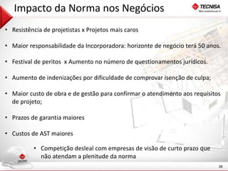 38 
Impacto da Norma nos Negócios 
• Resistência de projetistas x Projetos mais caros 
• Maior responsabilidade da Incorporadora: horizonte de negócio terá 50 anos. 
• Festival de peritos x Aumento no número de questionamentos jurídicos. 
• Aumento de indenizações por dificuldade de comprovar isenção de culpa; 
• Maior custo de obra e de gestão para confirmar o atendimento aos requisitos 
de projeto; 
• Prazos de garantia maiores 
• Custos de AST maiores 
• Competição desleal com empresas de visão de curto prazo que 
não atendam a plenitude da norma 
 