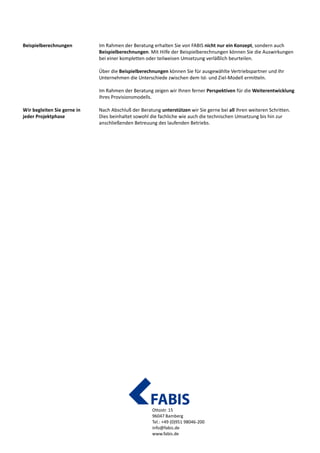 Ottostr. 15
96047 Bamberg
Tel.: +49 (0)951 98046-200
info@fabis.de
www.fabis.de
Sie erhalten von FABIS nicht nur ein Konzept, sondern auch Beispielberechnungen. Mit
Hilfe der Beispielberechnungen können Sie die Auswirkungen bei einer kompletten oder
teilweisen Umsetzung verläßlich beurteilen.
Über die Beispielberechnungen können Sie für ausgewählte Vertriebspartner und Ihr
Unternehmen die Unterschiede zwischen dem Ist- und Ziel-Modell ermitteln.
Sie eröffnen sich Perspektiven für die Weiterentwicklung Ihres Vergütungskonzepts.
Ergebnisse unserer Beratung können Sie mit uns in die Praxis umsetzen: von der fachlichen,
sowie technischen Umsetzung bis hin zur anschließenden Betreuung des laufenden
Betriebs.
Beispielberechnungen
veranschaulichen die
Auswirkung der Vorschläge
Umsetzung in die Praxis
 
