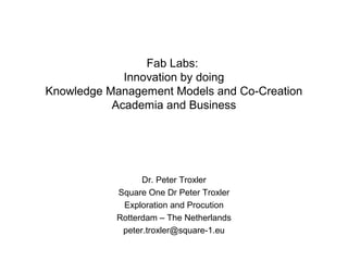 Fab Labs:
Innovation by doing
Knowledge Management Models and Co-Creation
Academia and Business

Dr. Peter Troxler
Square One Dr Peter Troxler
Exploration and Procution
Rotterdam – The Netherlands
peter.troxler@square-1.eu

 