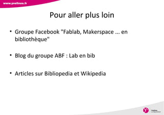 Direction des Archives, du Patrimoine, de l’Archéologie et de la
Culture
• Groupe Facebook "Fablab, Makerspace ... en
bibliothèque"
• Blog du groupe ABF : Lab en bib
• Articles sur Bibliopedia et Wikipedia
Pour aller plus loin
 