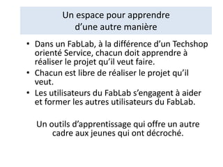 Un espace pour apprendre
d’une autre manière
• Dans un FabLab, à la différence d’un Techshop
orienté Service, chacun doit apprendre à
réaliser le projet qu’il veut faire.
• Chacun est libre de réaliser le projet qu’il
veut.
• Les utilisateurs du FabLab s’engagent à aider
et former les autres utilisateurs du FabLab.
Un outils d’apprentissage qui offre un autre
cadre aux jeunes qui ont décroché.
 