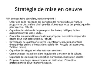 Stratégie de mise en oeuvre
Afin de nous faire connaître, nous comptons :
- Créer une page Facebook qui partagera les horaires d’ouverture, le
programme des ateliers ainsi que des vidéos et photos des projets que l’on
peut créer au FabLab.
- Organiser des visites de l’espace pour les écoles, collèges, lycées,
associations type Lions’ Club…
- Contacter les associations afin de leur proposer de venir fabriquer des
objets pour leur association au FabLab.
- Développer des partenariats avec les entreprises locales pour faire
émerger des projets d’innovation sociale (ex : Recycle ta savate avec
Tahitian move).
- Organiser des stages lors des vacances scolaires.
- Communiquer les ateliers dans le guide de la maison de la culture.
- Organiser des séminaires fabrication numérique, innovation sociale
- Proposer des stages aux communes et institution d’insertion
professionnelle pour financer l’espace.
 